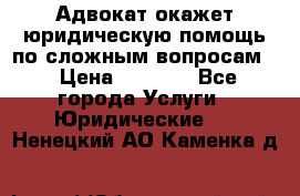 Адвокат окажет юридическую помощь по сложным вопросам  › Цена ­ 1 200 - Все города Услуги » Юридические   . Ненецкий АО,Каменка д.